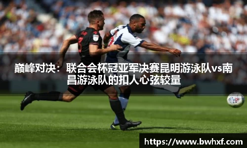 巅峰对决：联合会杯冠亚军决赛昆明游泳队vs南昌游泳队的扣人心弦较量