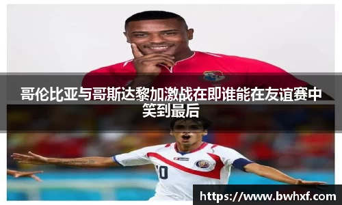哥伦比亚与哥斯达黎加激战在即谁能在友谊赛中笑到最后